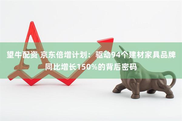 望牛配资 京东倍增计划：驱动94个建材家具品牌同比增长150%的背后密码