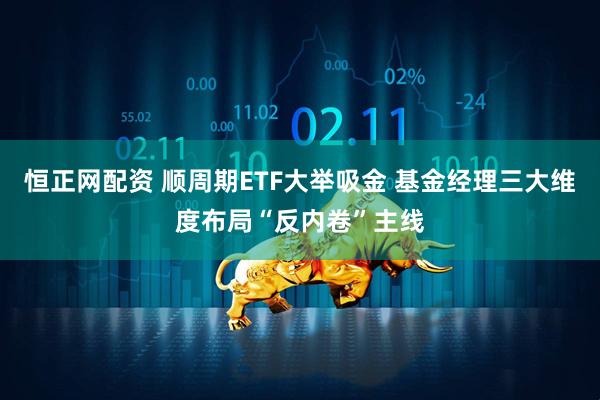 恒正网配资 顺周期ETF大举吸金 基金经理三大维度布局“反内卷”主线