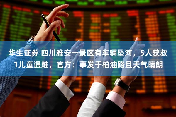 华生证券 四川雅安一景区有车辆坠河，5人获救1儿童遇难，官方：事发于柏油路且天气晴朗