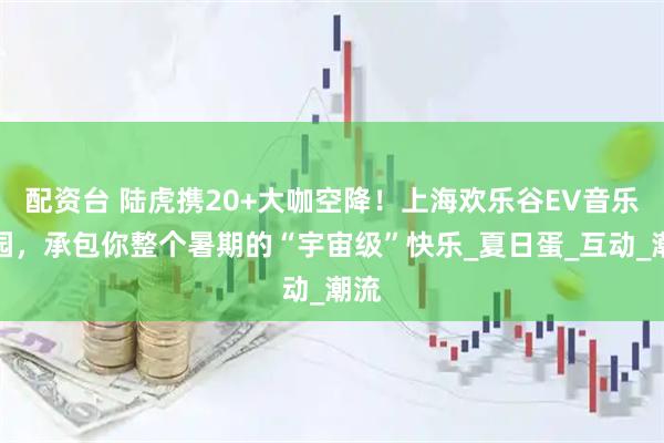 配资台 陆虎携20+大咖空降！上海欢乐谷EV音乐乐园，承包你整个暑期的“宇宙级”快乐_夏日蛋_互动_潮流