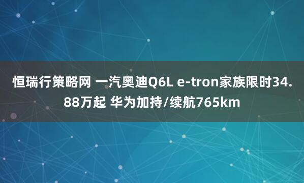 恒瑞行策略网 一汽奥迪Q6L e-tron家族限时34.88万起 华为加持/续航765km