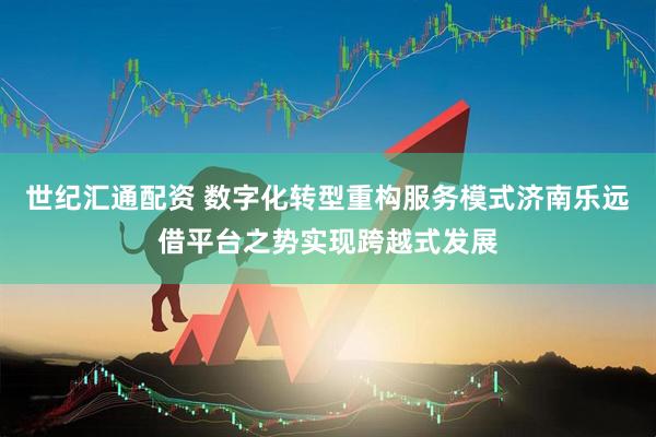 世纪汇通配资 数字化转型重构服务模式济南乐远借平台之势实现跨越式发展