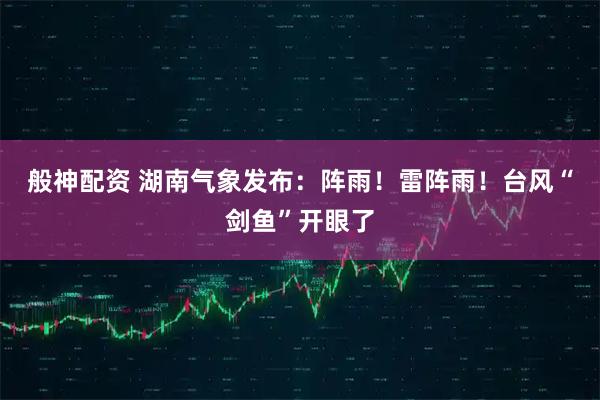 般神配资 湖南气象发布:阵雨!雷阵雨!台风“剑鱼”开眼了