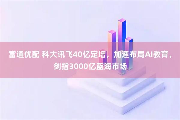 富通优配 科大讯飞40亿定增，加速布局AI教育，剑指3000亿蓝海市场