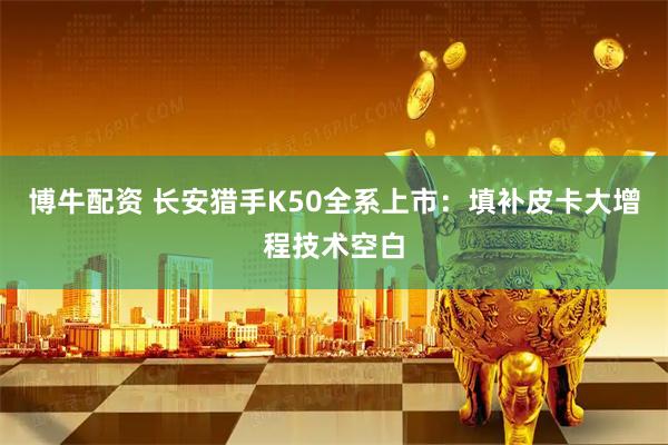 博牛配资 长安猎手K50全系上市：填补皮卡大增程技术空白