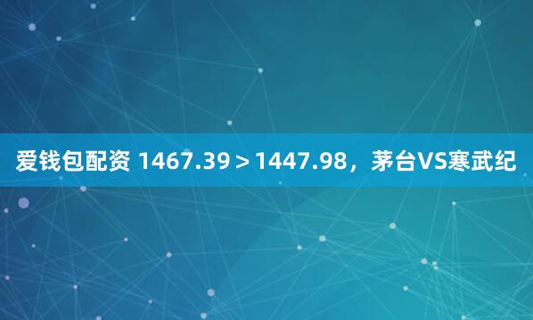 爱钱包配资 1467.39>1447.98,茅台VS寒武纪