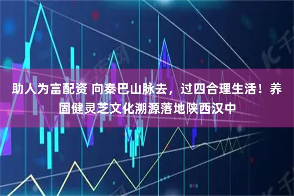 助人为富配资 向秦巴山脉去,过四合理生活!养固健灵芝文化溯源落地陕西汉中