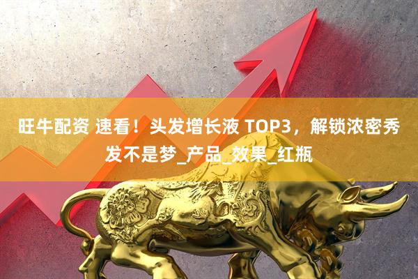旺牛配资 速看！头发增长液 TOP3，解锁浓密秀发不是梦_产品_效果_红瓶