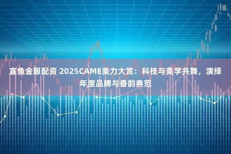 宣鱼金服配资 2025CAME美力大赏:科技与美学共舞,演绎年度品牌与香韵典范