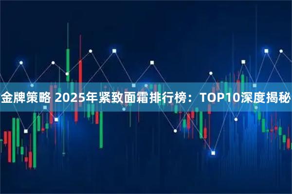 金牌策略 2025年紧致面霜排行榜:TOP10深度揭秘