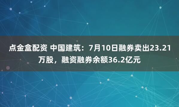 点金盒配资 中国建筑：7月10日融券卖出23.21万股，融资融券余额36.2亿元