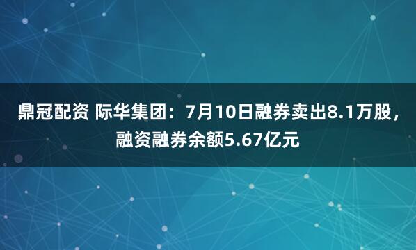 鼎冠配资 际华集团：7月10日融券卖出8.1万股，融资融券余额5.67亿元