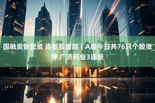 国融资管配资 连板股追踪丨A股今日共76只个股涨停 广济药业3连板