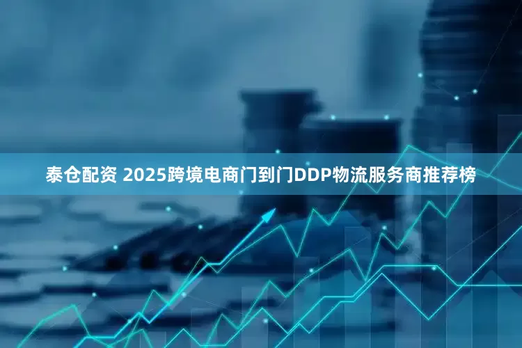 泰仓配资 2025跨境电商门到门DDP物流服务商推荐榜