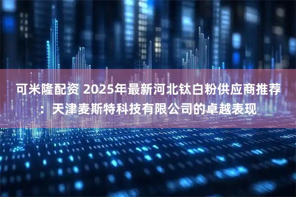 可米隆配资 2025年最新河北钛白粉供应商推荐：天津麦斯特科技有限公司的卓越表现