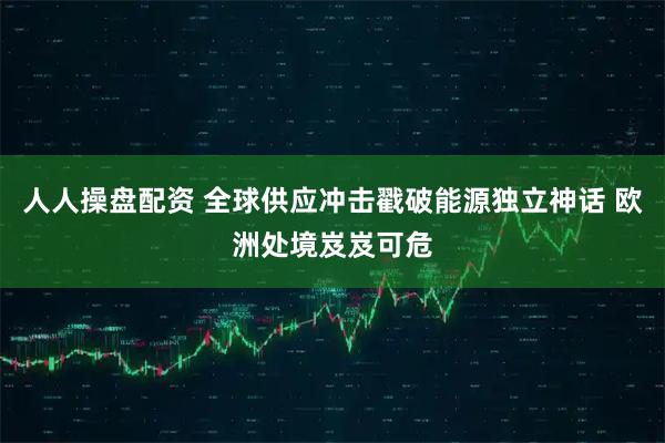 人人操盘配资 全球供应冲击戳破能源独立神话 欧洲处境岌岌可危