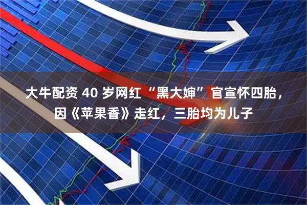 大牛配资 40 岁网红 “黑大婶” 官宣怀四胎，因《苹果香》走红，三胎均为儿子